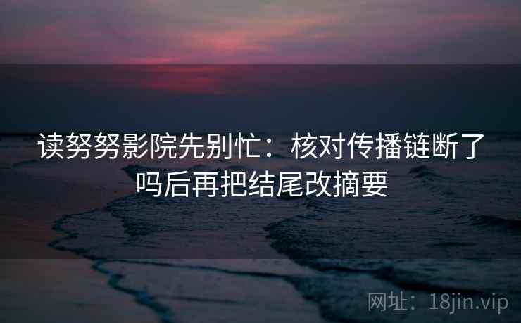 读努努影院先别忙：核对传播链断了吗后再把结尾改摘要