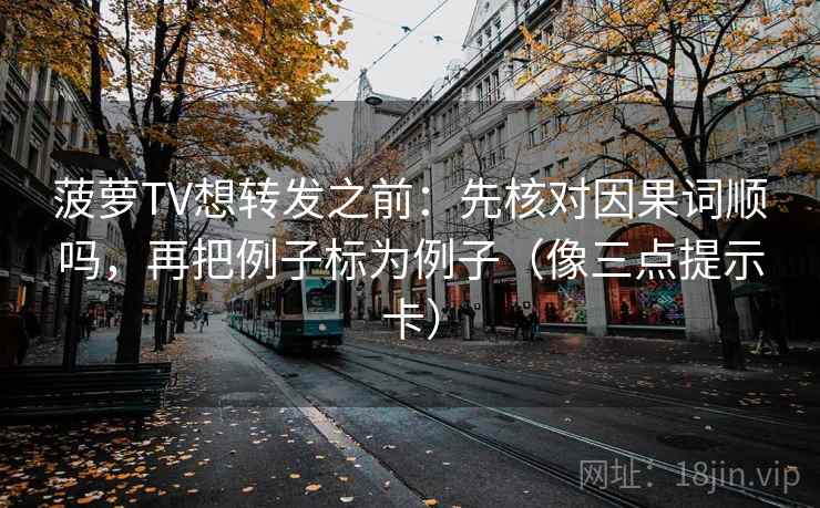菠萝TV想转发之前：先核对因果词顺吗，再把例子标为例子（像三点提示卡）
